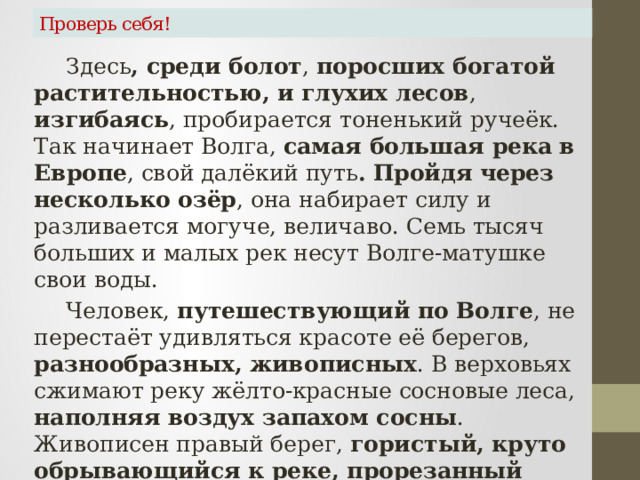 Проверь себя!   Здесь , среди болот , поросших богатой растительностью, и глухих лесов , изгибаясь , пробирается тоненький ручеёк. Так начинает Волга, самая большая река в Европе , свой далёкий путь . Пройдя через несколько озёр , она набирает силу и разливается могуче, величаво. Семь тысяч больших и малых рек несут Волге-матушке свои воды.   Человек, путешествующий по Волге , не перестаёт удивляться красоте её берегов, разнообразных, живописных . В верховьях сжимают реку жёлто-красные сосновые леса, наполняя воздух запахом сосны . Живописен правый берег, гористый, круто обрывающийся к реке, прорезанный глубокими долинами. Ближе к югу, где-то после Саратова , заросли уступают место хлебам, уходящим в бесконечную даль . 