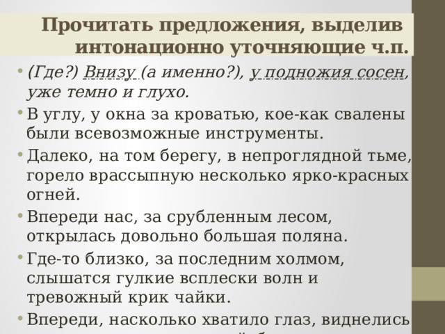 Прочитать предложения, выделив  интонационно уточняющие ч.п. ( Где?) Внизу (а именно?), у подножия сосен , уже темно и глухо. В углу, у окна за кроватью, кое-как свалены были всевозможные инструменты. Далеко, на том берегу, в непроглядной тьме, горело врассыпную несколько ярко-красных огней. Впереди нас, за срубленным лесом, открылась довольно большая поляна. Где-то близко, за последним холмом, слышатся гулкие всплески волн и тревожный крик чайки. Впереди, насколько хватило глаз, виднелись льды и впаянные в них айсберги. 