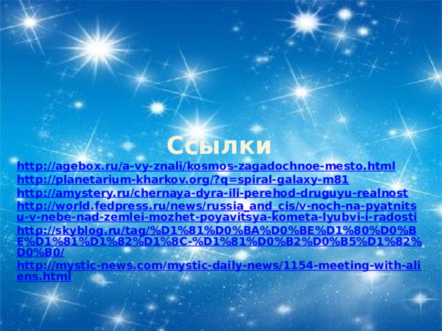 Ссылки http://agebox.ru/a-vy-znali/kosmos-zagadochnoe-mesto.html http://planetarium-kharkov.org/?q=spiral-galaxy-m81 http://amystery.ru/chernaya-dyra-ili-perehod-druguyu-realnost http://world.fedpress.ru/news/russia_and_cis/v-noch-na-pyatnitsu-v-nebe-nad-zemlei-mozhet-poyavitsya-kometa-lyubvi-i-radosti http://skyblog.ru/tag/%D1%81%D0%BA%D0%BE%D1%80%D0%BE%D1%81%D1%82%D1%8C-%D1%81%D0%B2%D0%B5%D1%82%D0%B0/ http://mystic-news.com/mystic-daily-news/1154-meeting-with-aliens.html 