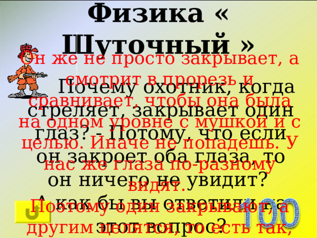 Физика « Шуточный » Он же не просто закрывает, а смотрит в прорезь и сравнивает, чтобы она была на одном уровне с мушкой и с целью. Иначе не попадешь. У нас же глаза по-разному видят. Поэтому один закрывают, а другим целятся, то есть так, чтобы все было как бы слитно на одной линии.  Почему охотник, когда стреляет, закрывает один глаз? - Потому, что если он закроет оба глаза, то он ничего не увидит? А как бы вы ответили на этот вопрос? 