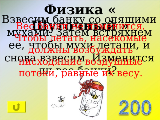 Физика « Шуточный » Взвесим банку со спящими мухами. Затем встряхнем ее, чтобы мухи летали, и снова взвесим. Изменится ли вес банки? Вес банки не изменится. Чтобы летать, насекомые должны возбуждать нисходящие воздушные потоки, равные их весу. 