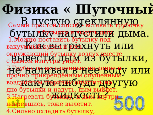 Физика « Шуточный » В пустую стеклянную бутылку напустили дыма. Как вытряхнуть или вывести дым из бутылки, не наливая в нее воду или какую-нибудь другую жидкость? Самый простой способ - вставить трубочку в бутылку и выдуть дым.  1.Можно поставить бутылку под вакуумный купол и весь окружающий бутылку воздух вместе с дымом изнутри уйдёт. 2.Трубку со вставленным на конце и прочно прикреплённым спущенным воздушным шариком опустить на дно бутылки и надуть, дым выйдет. 3.Нагревать бутылку, и дым внутри, нагревшись, тоже вылетит. 4.Сильно охладить бутылку, сконденсировавшийся на стенках дым стереть тряпкой. 