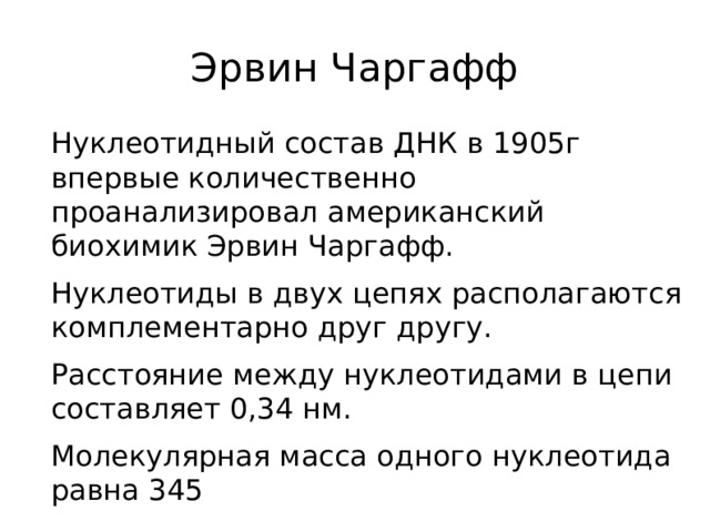 Эрвин Чаргафф Нуклеотидный состав ДНК в 1905г впервые количественно проанализировал американский биохимик Эрвин Чаргафф. Нуклеотиды в двух цепях располагаются комплементарно друг другу. Расстояние между нуклеотидами в цепи составляет 0,34 нм. Молекулярная масса одного нуклеотида равна 345