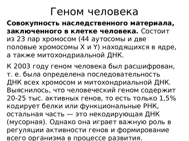 Геном человека Совокупность наследственного материала, заключенного в клетке человека. Состоит из 23 пар хромосом (44 аутосомы и две половые хромосомы X и Y) находящихся в ядре, а также митохондриальной ДНК. К 2003 году геном человека был расшифрован, т. е. была определена последовательность ДНК всех хромосом и митохондриальной ДНК. Выяснилось, что человеческий геном содержит 20-25 тыс. активных генов, то есть только 1,5% кодирует белки или функциональные РНК, остальная часть — это некодирующая ДНК (мусорная). Однако она играет важную роль в регуляции активности генов и формирование всего организма в процессе развития.