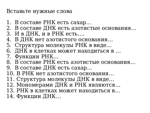 Вставьте нужные слова 1. В составе РНК есть сахар… 2. В составе ДНК есть азотистые основания… 3. И в ДНК, и в РНК есть…. 4. В ДНК нет азотистого основания… 5. Структура молекулы РНК в виде… 6. ДНК в клетках может находиться в … 7. Функции РНК… 8. В составе РНК есть азотистые основания… 9. В составе ДНК есть сахар… 10. В РНК нет азотистого основания… 11. Структура молекулы ДНК в виде… 12. Мономерами ДНК и РНК являются… 13. РНК в клетках может находиться в… 14. Функции ДНК…