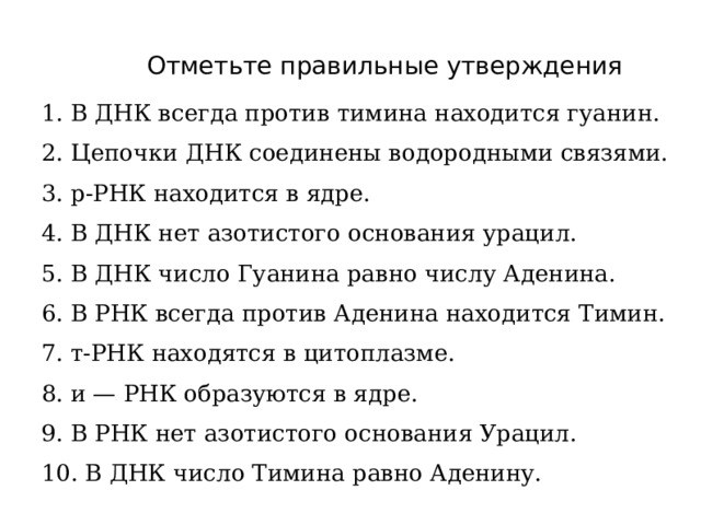 Отметьте правильные утверждения 1. В ДНК всегда против тимина находится гуанин. 2. Цепочки ДНК соединены водородными связями. 3. р-РНК находится в ядре. 4. В ДНК нет азотистого основания урацил. 5. В ДНК число Гуанина равно числу Аденина. 6. В РНК всегда против Аденина находится Тимин. 7. т-РНК находятся в цитоплазме. 8. и — РНК образуются в ядре. 9. В РНК нет азотистого основания Урацил. 10. В ДНК число Тимина равно Аденину.