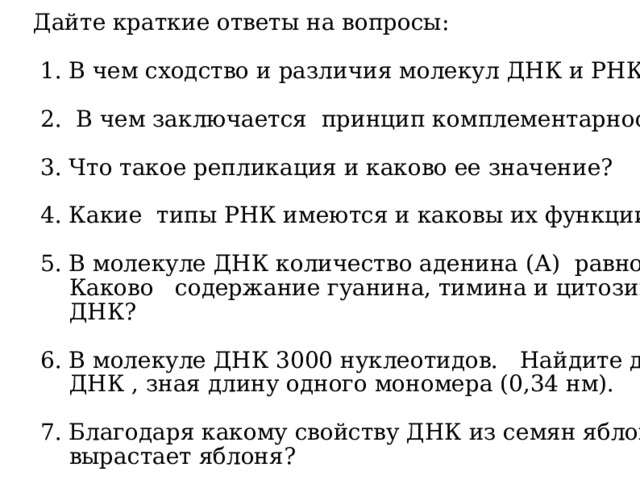 Дайте краткие ответы на вопросы: 1. В чем сходство и различия молекул ДНК и РНК? 2. В чем заключается принцип комплементарности? 3. Что такое репликация и каково ее значение? 4. Какие типы РНК имеются и каковы их функции? 5. В молекуле ДНК количество аденина (А) равно 15%. Каково содержание гуанина, тимина и цитозина в ДНК? 6. В молекуле ДНК 3000 нуклеотидов. Найдите длину ДНК , зная длину одного мономера (0,34 нм). 7. Благодаря какому свойству ДНК из семян яблони вырастает яблоня?