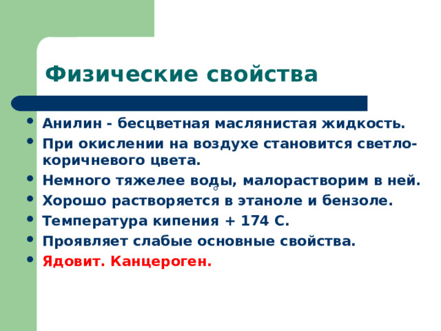 Физические свойства Анилин - бесцветная маслянистая жидкость. При окислении на воздухе становится светло-коричневого цвета. Немного тяжелее воды, малорастворим в ней. Хорошо растворяется в этаноле и бензоле. Температура кипения + 174 С. Проявляет слабые основные свойства. Ядовит. Канцероген.  