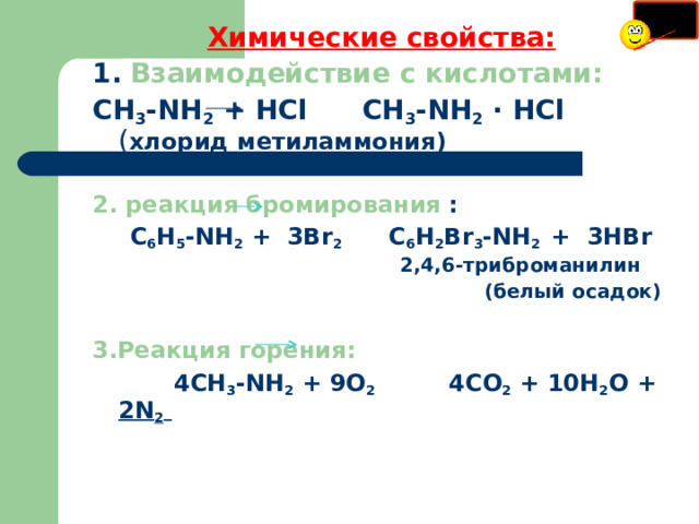 Химические свойства: 1.  Взаимодействие с кислотами: СН 3 - NH 2 + Н Cl    СН 3 - NH 2 · HCl ( хлорид метиламмония)  2. реакция бромирования :  С 6 Н 5 - NH 2 + 3 Br 2     С 6 Н 2 Br 3 - NH 2  +  3 HBr      2 , 4 , 6 -триброманилин   (белый осадок) 3.Реакция горения:  4СН 3 - NH 2 + 9О 2   4СО 2 + 10Н 2 О + 2 N 2   