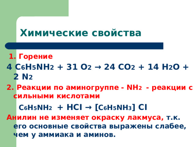 Химические свойства  1. Горение 4 С 6 Н 5 NH 2 + 31 O 2 → 24 CO 2 + 14 H 2 O + 2 N 2 2. Реакции по аминогруппе - NH 2 - реакции с сильными кислотами  С 6 Н 5 NH 2  + HCI → [ С 6 Н 5 NH 3 ] CI Анилин не изменяет окраску лакмуса, т.к. его основные свойства выражены слабее, чем у аммиака и аминов.  