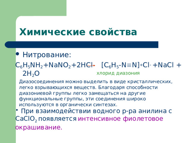 Химические свойства Нитрование: C 6 H 5 NH 2 +NaNO 2 +2HCl [C 6 H 5 -N  N] + Cl - +NaCl + 2H 2 O хлорид диазония Диазосоединения можно выделить в виде кристаллических, легко взрывающихся веществ. Благодаря способности диазониевой группы легко замещаться на другие функциональные группы, эти соединения широко используются в органически синтезах.  При взаимодействии водного р-ра анилина с CaClO 2 появляется  интенсивное фиолетовое окрашивание. 