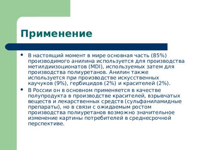 Применение В настоящий момент в мире основная часть (85%) производимого анилина используется для производства метилдиизоционатов (MDI), используемых затем для производства полиуретанов. Анилин также используется при производстве искусственных каучуков (9%), гербицидов (2%) и красителей (2%). В России он в основном применяется в качестве полупродукта в производстве красителей, взрывчатых веществ и лекарственных средств (сульфаниламидные препараты), но в связи с ожидаемым ростом производства полиуретанов возможно значительное изменение картины потребителей в среднесрочной перспективе. 