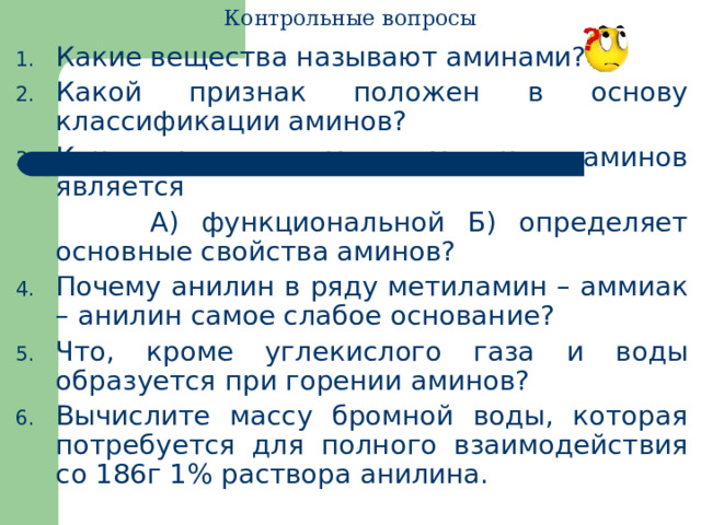 Контрольные вопросы Какие вещества называют аминами? Какой признак положен в основу классификации аминов? Какая группа атомов в молекуле аминов является  А) функциональной Б) определяет основные свойства аминов? Почему анилин в ряду метиламин – аммиак – анилин самое слабое основание? Что, кроме углекислого газа и воды образуется при горении аминов? Вычислите массу бромной воды, которая потребуется для полного взаимодействия со 186г 1% раствора анилина. 