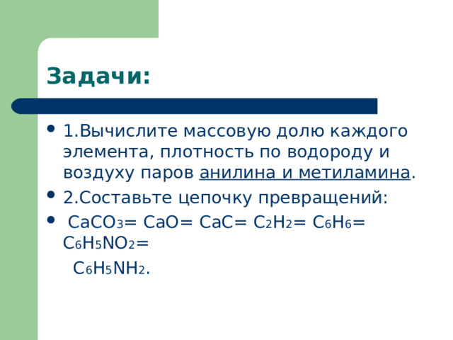 Задачи: 1.Вычислите массовую долю каждого элемента, плотность по водороду и воздуху паров анилина и метиламина . 2. Составьте цепочку превращений:  CaCO 3 =  CaO=  CaC=  C 2 H 2 =  C 6 H 6 =  C 6 H 5 NO 2 =  C 6 H 5 NH 2 . 