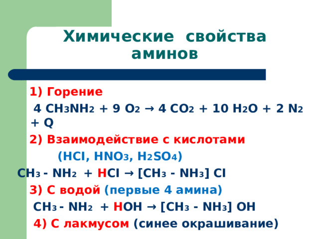 Химические свойства аминов   1) Горение  4 СН 3 NH 2 + 9 O 2 → 4 CO 2 + 1 0 H 2 O + 2 N 2 + Q  2) Взаимодействие с кислотами   ( HCI, HNO 3 , H 2 SO 4 )  СН 3 - NH 2  + H CI → [ СН 3 - NH 3 ] CI  3) С водой (первые 4 амина)  СН 3 - NH 2  + H ОН → [ СН 3 - NH 3 ] ОН  4) С лакмусом (синее окрашивание) 