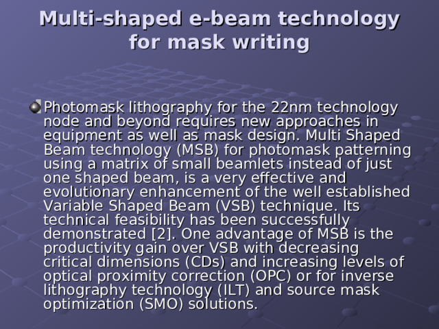 Multi-shaped e-beam technology for mask writing   Photomask lithography for the 22nm technology node and beyond requires new approaches in equipment as well as mask design. Multi Shaped Beam technology (MSB) for photomask patterning using a matrix of small beamlets instead of just one shaped beam, is a very effective and evolutionary enhancement of the well established Variable Shaped Beam (VSB) technique. Its technical feasibility has been successfully demonstrated [2]. One advantage of MSB is the productivity gain over VSB with decreasing critical dimensions (CDs) and increasing levels of optical proximity correction (OPC) or for inverse lithography technology (ILT) and source mask optimization (SMO) solutions.   
