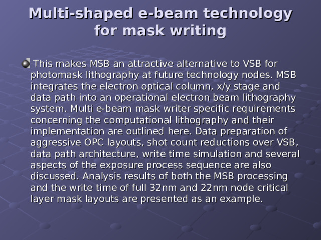 Multi-shaped e-beam technology for mask writing     This makes MSB an attractive alternative to VSB for photomask lithography at future technology nodes. MSB integrates the electron optical column, x/y stage and data path into an operational electron beam lithography system. Multi e-beam mask writer specific requirements concerning the computational lithography and their implementation are outlined here. Data preparation of aggressive OPC layouts, shot count reductions over VSB, data path architecture, write time simulation and several aspects of the exposure process sequence are also discussed. Analysis results of both the MSB processing and the write time of full 32nm and 22nm node critical layer mask layouts are presented as an example. 