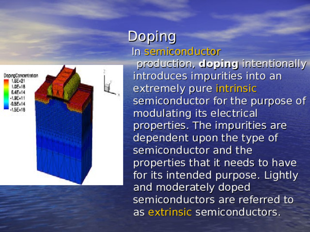  Doping  In  semiconductor  production,  doping  intentionally introduces impurities into an extremely pure  intrinsic  semiconductor  for the purpose of modulating its electrical properties. The impurities are dependent upon the type of semiconductor and the properties that it needs to have for its intended purpose. Lightly and moderately doped semiconductors are referred to as  extrinsic  semiconductors . 