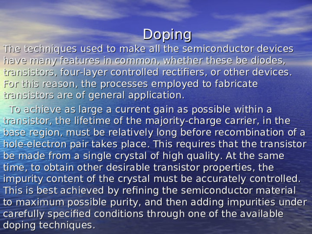  Doping The techniques used to make all the semiconductor devices have many features in common, whether these be diodes, transistors, four-layer controlled rectifiers, or other devices. For this reason, the processes employed to fabricate transistors are of general application.  To achieve as large a current gain as possible within a transistor, the lifetime of the majority-charge carrier, in the base region, must be relatively long before recombination of a hole-electron pair takes place. This requires that the transistor be made from a single crystal of high quality. At the same time, to obtain other desirable transistor properties, the impurity content of the crystal must be accurately controlled. This is best achieved by refining the semiconductor material to maximum possible purity, and then adding impurities under carefully specified conditions through one of the available doping techniques. 