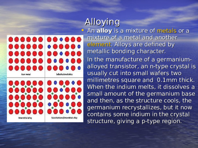  Alloying An  alloy  is a mixture of  metals  or a mixture of a metal and another  element . Alloys are defined by metallic bonding character. In the manufacture of a germanium-alloyed transistor, an n-type crystal is usually cut into small wafers two millimetres square and 0.1mm thick. When the indium melts, it dissolves a small amount of the germanium base and then, as the structure cools, the germanium recrystallizes, but it now contains some indium in the crystal structure, giving a p-type region. 