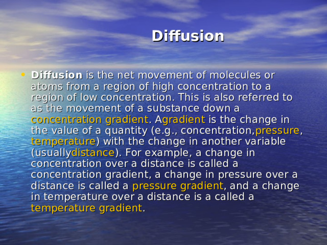  Diffusion Diffusion  is the net movement of molecules or atoms from a region of high concentration to a region of low concentration. This is also referred to as the movement of a substance down a  concentration  gradient . A gradient  is the change in the value of a quantity (e.g., concentration, pressure ,  temperature ) with the change in another variable (usually distance ). For example, a change in concentration over a distance is called a concentration gradient, a change in pressure over a distance is called a  pressure  gradient , and a change in temperature over a distance is a called a  temperature  gradient . 