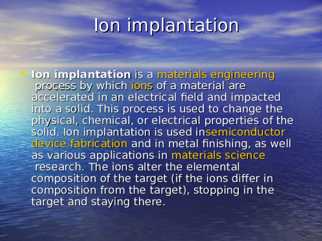  Ion implantation   Ion implantation  is a  materials  engineering  process by which  ions  of a material are accelerated in an electrical field and impacted into a solid. This process is used to change the physical, chemical, or electrical properties of the solid. Ion implantation is used in semiconductor  device  fabrication  and in metal finishing, as well as various applications in  materials  science  research. The ions alter the elemental composition of the target (if the ions differ in composition from the target), stopping in the target and staying there.  
