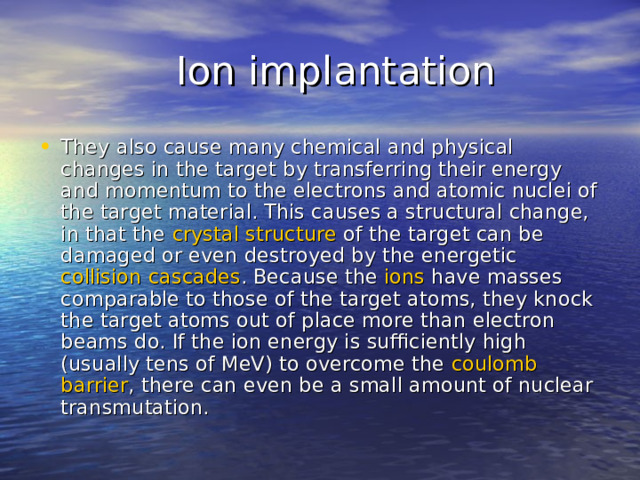  Ion implantation They also cause many chemical and physical changes in the target by transferring their energy and momentum to the electrons and atomic nuclei of the target material. This causes a structural change, in that the  crystal  structure  of the target can be damaged or even destroyed by the energetic  collision  cascades . Because the  ions  have masses comparable to those of the target atoms, they knock the target atoms out of place more than electron beams do. If the ion energy is sufficiently high (usually tens of MeV) to overcome the  coulomb  barrier , there can even be a small amount of nuclear transmutation. 