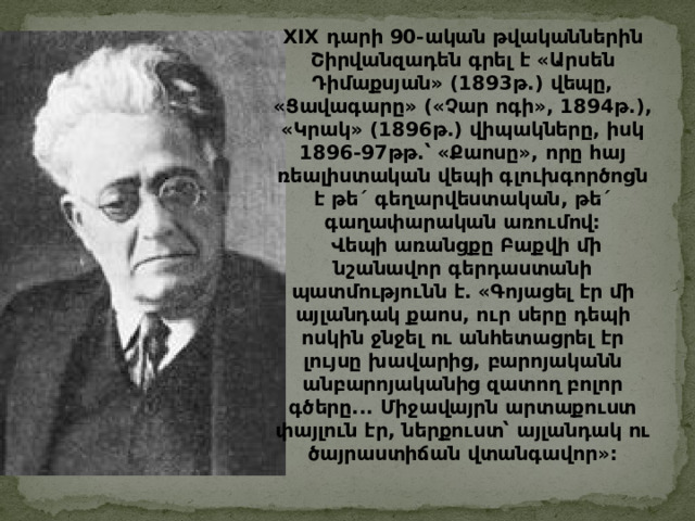 XIX դարի 90- ական  թվականներին  Շիրվանզադեն  գրել  է  « Արսեն  Դիմաքսյան » (1893 թ .) վեպը , « Ցավագարը » ( « Չար  ոգի » , 1894 թ .), « Կրակ » (1896 թ .) վիպակները , իսկ 1896-97 թթ . ՝  « Քաոսը » , որը  հայ  ռեալիստական  վեպի  գլուխգործոցն  է  թե ´ գեղարվեստական , թե ´ գաղափարական  առումով :   Վեպի  առանցքը  Բաքվի  մի  նշանավոր  գերդաստանի  պատմությունն  է . « Գոյացել  էր  մի  այլանդակ  քաոս , ուր  սերը  դեպի  ոսկին  ջնջել  ու  անհետացրել  էր  լույսը  խավարից , բարոյականն  անբարոյականից  զատող  բոլոր  գծերը ... Միջավայրն  արտաքուստ  փայլուն  էր , ներքուստ՝  այլանդակ  ու  ծայրաստիճան  վտանգավոր » : 