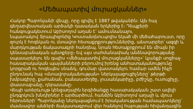 «Մեծապատիվ մուրացկաններ» Հակոբ Պարոնյանի վեպը, որը գրվել է 1887 թվականին։ Այն հայ գեղարվեստական արձակի դասական երկերից է։ Դեպքերի հանգուցակետում Աբիսողոմ աղան է՝ ամուսնանալու նպատակով Տրապիզոնից Կոստանդնուպոլիս եկած մի մեծահարուստ, որը զուրկ է հոգեկան ու մտավոր հետաքրքրություններից, անտարբեր՝ ազգի և մարդկության ճակատագրի հանդեպ. նրան հետաքրքրում են միայն իր կենսաբանական պետքերը։ Եվ այս սահմանափակ անձնավորությանը սպասարկելու են գալիս «մեծապատիվ մուրացկանները»՝ կյանքի սոցիալ-հասարակական պայմանների բերումով իրենց անհատականությունը կորցրած ու հոգեպես սնանկ, գումար վաստակելու համար ամեն ինչի ընդունակ հայ «մտավորականության» ներկայացուցիչները՝ թերթի խմբագիրը, քահանան, բանաստեղծը, լուսանկարիչը, բժիշկը, ուսուցիչը, փաստաբանը, դերասանը։ Վեպի առերևույթ կենցաղային երգիծանքը հասարակական շատ ավելի ընդգրկուն խնդիրներ է արծարծում, հանձին Աբիսողոմ աղայի և մյուս հերոսների՝ Պարոնյանը ներկայացնում է իրականության համապատկերը՝ մասնավոր անձերի ճակատագրում վեր հանելով հայության հիվանդագին կացությունը Թուրքիայի տիրապետության տակ։ 