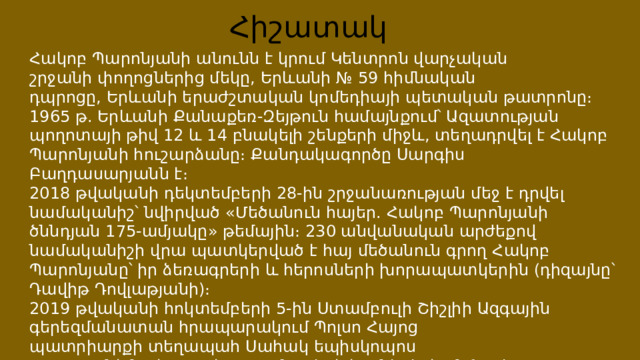 Հիշատակ Հակոբ Պարոնյանի անունն է կրում Կենտրոն վարչական շրջանի փողոցներից մեկը, Երևանի № 59 հիմնական դպրոցը, Երևանի երաժշտական կոմեդիայի պետական թատրոնը։ 1965 թ. Երևանի Քանաքեռ-Զեյթուն համայնքում՝ Ազատության պողոտայի թիվ 12 և 14 բնակելի շենքերի միջև, տեղադրվել է Հակոբ Պարոնյանի հուշարձանը։ Քանդակագործը Սարգիս Բաղդասարյանն է։ 2018 թվականի դեկտեմբերի 28-ին շրջանառության մեջ է դրվել նամականիշ՝ նվիրված «Մեծանուն հայեր. Հակոբ Պարոնյանի ծննդյան 175-ամյակը» թեմային։ 230 անվանական արժեքով նամականիշի վրա պատկերված է հայ մեծանուն գրող Հակոբ Պարոնյանը՝ իր ձեռագրերի և հերոսների խորապատկերին (դիզայնը՝ Դավիթ Դովլաթյանի)։ 2019 թվականի հոկտեմբերի 5-ին Ստամբուլի Շիշլիի Ազգային գերեզմանատան հրապարակում Պոլսո Հայոց պատրիարքի տեղապահ Սահակ եպիսկոպոս Մաշալյանի նախագահությամբ տեղի է ունեցել հանճարեղ երգիծաբանի արձանի բացման արարողությունը։ 