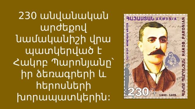 230 անվանական արժեքով նամականիշի վրա պատկերված է Հակոբ Պարոնյանը՝ իր ձեռագրերի և հերոսների խորապատկերին: 
