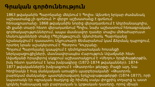 Գրական գործունեություն 1863 թվականին Պարոնյանը մեկնում է Պոլիս։ Այնտեղ երկար ժամանակ աշխատանք չի գտնում։ Ի վերջո աշխատանք է գտնում հեռագրատանը։ 1868 թվականին նորից վերադառնում է Ադրիանապոլիս, մի քանի տարի հետո վերադառնում Պոլիս, նախ աշխատում հեռագրական գործակալություններում, ապա մասնավոր դասեր տալիս մեծահարուստ Մանուկյանների տանը (Պեշիկթաշում)։ Այնուհետև Պարոնյանը նշանակվում է դասատու Սկյուտարի ճեմարանում կամ Ճերմակ դպրոցում, որտեղ նրան աշակերտում է Պետրոս Դուրյանը։ Պոլսում Պարոնյանը կապվում է դեմոկրատական հոսանքի ներկայացուցիչների, մասնավորապես Հարություն Սվաճյանի հետ։ Սվաճյանի հրավերով սկզբում աշխատակցում է «Մեղու» երգիծաթերթին, իսկ հետո դառնում է նրա խմբագիրը (1872-1874 թվականներ)։ 1874-1877 թվականներին խմբագրում է «Թատրոն» թերթը։ Բացի այդ, նա հեղինակն է հայ մանկական առաջին պարբերականի՝ «Թատրոն. բարեկամ մանկանց» պատկերազարդ երկշաբաթաթերթի (1874-1877), որի նպատակն էր «գրական ծաղկոց մը հիմնել սակս փոքրիկ տղայոց և աստ կրկնել հանապազ այն բարոյական և կրթական դասերը, որով միայն կարելի է պատվավոր մարդ և ներհուն քաղաքացի ըլլալ»։ 