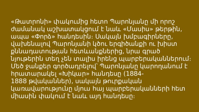 «Թատրոնի» փակումից հետո Պարոնյանը մի որոշ ժամանակ աշխատակցում է նաև «Մասիս» թերթին, ապա «Փորձ» հանդեսին։ Սակայն խմբագիրները, վախենալով Պարոնյանի կծու երգիծանքի ու խիստ քննադատության հետևանքներից, նրա գրած նյութերին տեղ չեն տալիս իրենց պարբերականներում։ Մեծ ջանքեր գործադրելով՝ Պարոնյանը կարողանում է հրատարակել «Խիկար» հանդեսը (1884-1888 թվականներ), սակայն թուրքական կառավարությունը մյուս հայ պարբերականների հետ միասին փակում է նաև այդ հանդեսը։ 