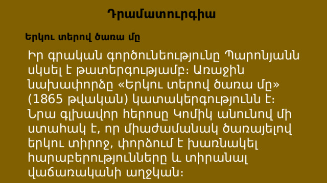 Դրամատուրգիա Երկու տերով ծառա մը Իր գրական գործունեությունը Պարոնյանն սկսել է թատերգությամբ։ Առաջին նախափորձը «Երկու տերով ծառա մը» (1865 թվական) կատակերգությունն է։ Նրա գլխավոր հերոսը Կոմիկ անունով մի ստահակ է, որ միաժամանակ ծառայելով երկու տիրոջ, փորձում է խառնակել հարաբերությունները և տիրանալ վաճառականի աղջկան։ 