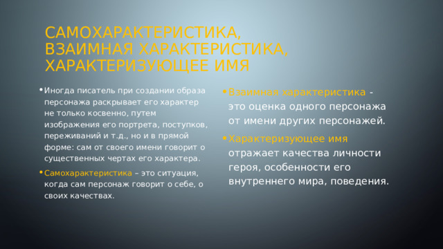 Самохарактеристика,  взаимная характеристика,  характеризующее имя Иногда писатель при создании образа персонажа раскрывает его характер не только косвенно, путем изображения его портрета, поступков, переживаний и т.д., но и в прямой форме: сам от своего имени говорит о существенных чертах его характера. Взаимная характеристика - это оценка одного персонажа от имени других персонажей. Характеризующее имя отражает качества личности героя, особенности его внутреннего мира, поведения. Самохарактеристика – это ситуация, когда сам персонаж говорит о себе, о своих качествах. 