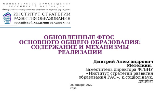  ОБНОВЛЕННЫЕ ФГОС  ОСНОВНОГО ОБЩЕГО ОБРАЗОВАНИЯ: СОДЕРЖАНИЕ И МЕХАНИЗМЫ РЕАЛИЗАЦИИ   Дмитрий Александрович Метелкин ,  заместитель директора ФГБНУ «Институт стратегии развития образования РАО», к.социол.наук, доцент 26 января 2022 года 