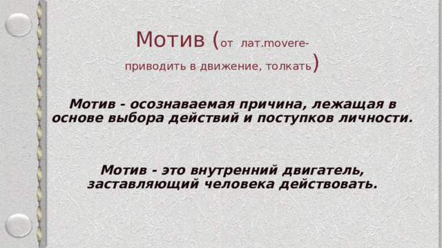 Мотив ( от лат.movere-  приводить в движение, толкать ) Мотив - осознаваемая причина, лежащая в основе выбора действий и поступков личности.   Мотив - это внутренний двигатель, заставляющий человека действовать. 