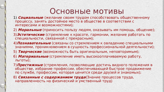 Основные мотивы 1)  Социальные  (желание своим трудом способствовать общественному процессу, занять достойное место в обществе в соответствии с интересами и возможностями); 2)  Моральные  (приносить пользу людям, оказывать им помощь, общение); 3) Эстетические  (стремление к красоте, гармонии, желание работать по специальности, связанной с прекрасным); 4) Познавательные  (связаны со стремлением к овладению специальными знаниями, проникновением в сущность профессиональной деятельности); 5)  Творческие  (возможность быть оригинальным, неповторимым); 6)  Материальные   (стремление иметь высокооплачиваемую работу, льготы); 7) Престижные  (стремления, позволяющие достичь видного положения в обществе, избрание профессии, обеспечивающей быстрое продвижение по службе, профессии, которая ценится среди друзей и знакомых); 8) Связанные с содержанием труда (Знание процессов труда, направленность на физический и умственный труд) 