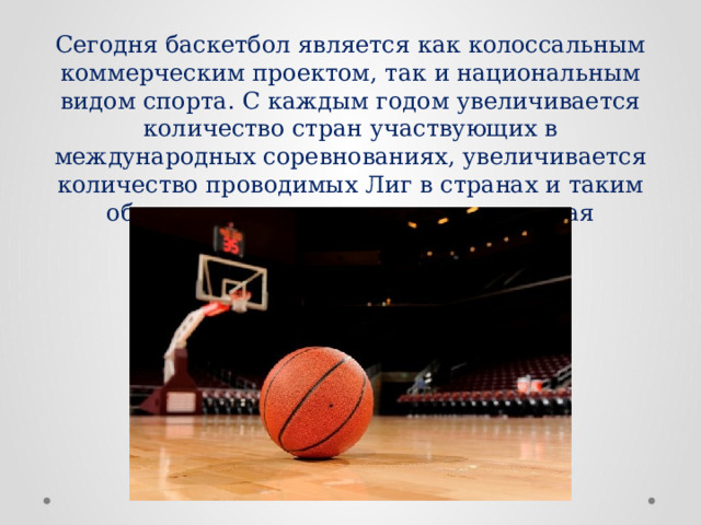 Сегодня баскетбол является как колоссальным коммерческим проектом, так и национальным видом спорта. С каждым годом увеличивается количество стран участвующих в международных соревнованиях, увеличивается количество проводимых Лиг в странах и таким образом производится полная мировая глобализация баскетбола. 