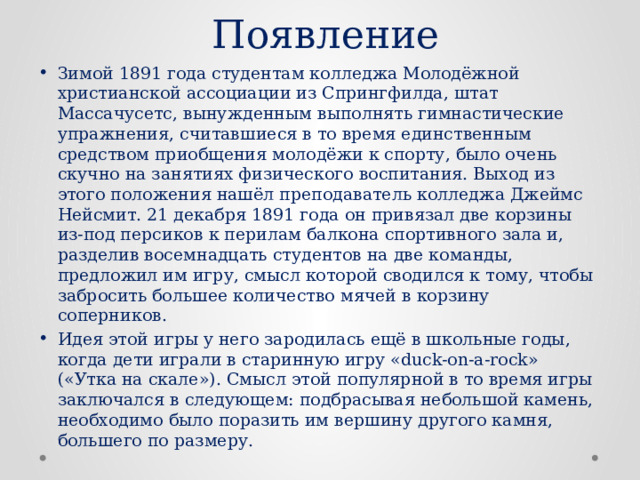 Появление Зимой 1891 года студентам колледжа Молодёжной христианской ассоциации из Спрингфилда, штат Массачусетс, вынужденным выполнять гимнастические упражнения, считавшиеся в то время единственным средством приобщения молодёжи к спорту, было очень скучно на занятиях физического воспитания. Выход из этого положения нашёл преподаватель колледжа Джеймс Нейсмит. 21 декабря 1891 года он привязал две корзины из-под персиков к перилам балкона спортивного зала и, разделив восемнадцать студентов на две команды, предложил им игру, смысл которой сводился к тому, чтобы забросить большее количество мячей в корзину соперников. Идея этой игры у него зародилась ещё в школьные годы, когда дети играли в старинную игру «duck-on-a-rock» («Утка на скале»). Смысл этой популярной в то время игры заключался в следующем: подбрасывая небольшой камень, необходимо было поразить им вершину другого камня, большего по размеру. 