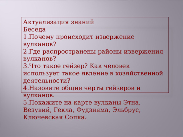 Актуализация знаний Беседа Почему происходит извержение вулканов? Где распространены районы извержения вулканов? Что такое гейзер? Как человек использует такое явление в хозяйственной деятельности? Назовите общие черты гейзеров и вулканов. Покажите на карте вулканы Этна, Везувий, Гекла, Фудзияма, Эльбрус, Ключевская Сопка. 