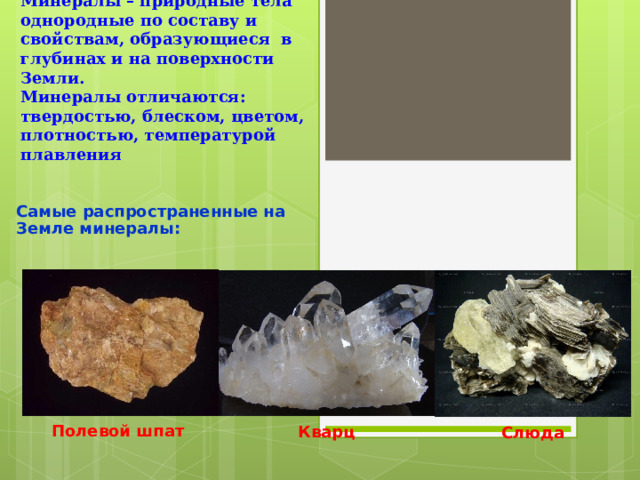 Минералы – природные тела однородные по составу и свойствам, образующиеся в глубинах и на поверхности Земли.  Минералы отличаются: твердостью, блеском, цветом, плотностью, температурой плавления Самые распространенные на Земле минералы: Полевой шпат Кварц Слюда 