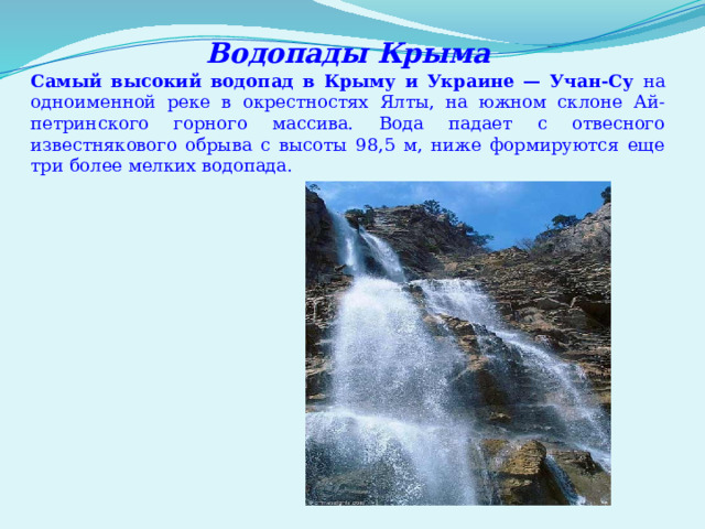 Водопады Крыма Самый высокий водопад в Крыму и Украине — Учан-Су на одноименной реке в окрестностях Ялты, на южном склоне Ай-петринского горного массива. Вода падает с отвесного известнякового обрыва с высоты 98,5 м, ниже формируются еще три более мелких водопада. 