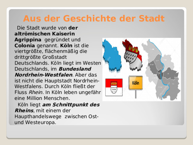 Aus der Geschichte der Stadt  Die Stadt wurde von der  altrömischen Kaiserin Agrippina gegründet und Colonia genannt . Köln  ist die viertgrößte, flächenmäßig die drittgrößte Großstadt Deutschlands. Köln liegt im Westen Deutschlands, im  Bundesland Nordrhein-Westfalen . Aber das ist nicht die Hauptstadt Nordrhein-Westfalens. Durch Köln fließt der Fluss  Rhein . In Köln leben ungefähr eine Million Menschen.  Köln liegt  am Schnittpunkt des Rheins , mit einem der Haupthandelswege zwischen Ost- und Westeuropa. 