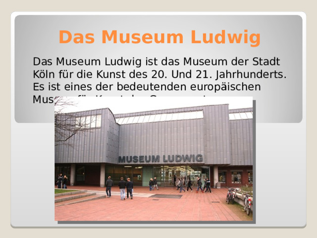 Das Museum Ludwig   Das Museum Ludwig ist das Museum der Stadt Köln für die Kunst des 20. Und 21. Jahrhunderts. Es ist eines der bedeutenden europäischen Museen für Kunst der Gegenwart. 