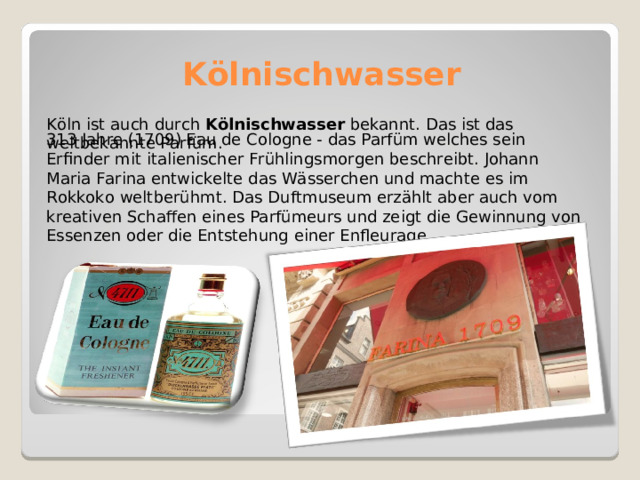 Kölnischwasser Köln ist auch durch  Kölnischwasser  bekannt. Das ist das weltbekannte Parfüm. 313 Jahre (1709) Eau de Cologne - das Parfüm welches sein Erfinder mit italienischer Frühlingsmorgen beschreibt. Johann Maria Farina entwickelte das Wässerchen und machte es im Rokkoko weltberühmt. Das Duftmuseum erzählt aber auch vom kreativen Schaffen eines Parfümeurs und zeigt die Gewinnung von Essenzen oder die Entstehung einer Enfleurage. 