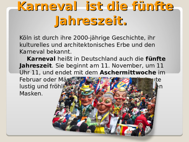  Karneval ist die fünfte Jahreszeit. Köln ist durch ihre 2000-jährige Geschichte, ihr kulturelles und architektonisches Erbe und den Karneval bekannt.  Karneval heißt in Deutschland auch die fünfte Jahreszeit . Sie beginnt am 11. November, um 11 Uhr 11, und endet mit dem Aschermittwoch е im Februar oder März. Beim Karneval sind alle Leute lustig und fröhlich. Sie verkleiden sich und tragen Masken . 