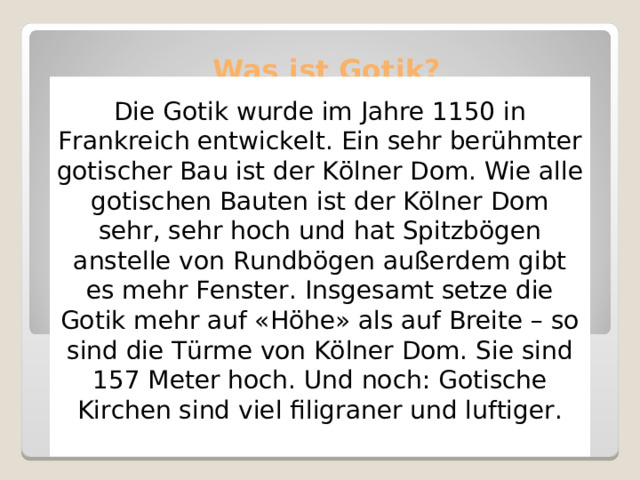 Was ist Gotik?   Die Gotik wurde im Jahre 1150 in Frankreich entwickelt. Ein sehr berühmter gotischer Bau ist der Kölner Dom. Wie alle gotischen Bauten ist der Kölner Dom sehr, sehr hoch und hat Spitzbögen anstelle von Rundbögen außerdem gibt es mehr Fenster. Insgesamt setze die Gotik mehr auf «Höhe» als auf Breite – so sind die Türme von Kölner Dom. Sie sind 157 Meter hoch. Und noch: Gotische Kirchen sind viel filigraner und luftiger. 