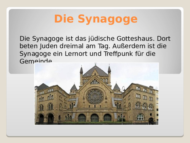 Die Synagoge   Die Synagoge ist das jüdische Gotteshaus. Dort beten Juden dreimal am Tag. Außerdem ist die Synagoge ein Lernort und Treffpunk für die Gemeinde. 