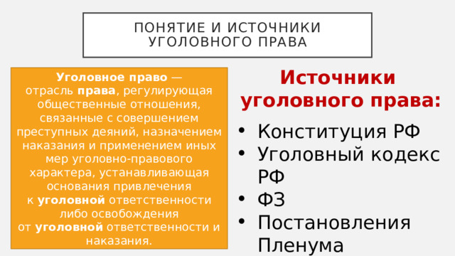 Понятие и источники уголовного права Источники уголовного права: Уголовное право  — отрасль  права , регулирующая общественные отношения, связанные с совершением преступных деяний, назначением наказания и применением иных мер уголовно-правового характера, устанавливающая основания привлечения к  уголовной  ответственности либо освобождения от  уголовной  ответственности и наказания. Конституция РФ Уголовный кодекс РФ ФЗ Постановления Пленума Верховного суда 